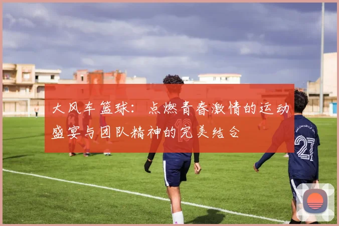 大风车篮球：点燃青春激情的运动盛宴与团队精神的完美结合