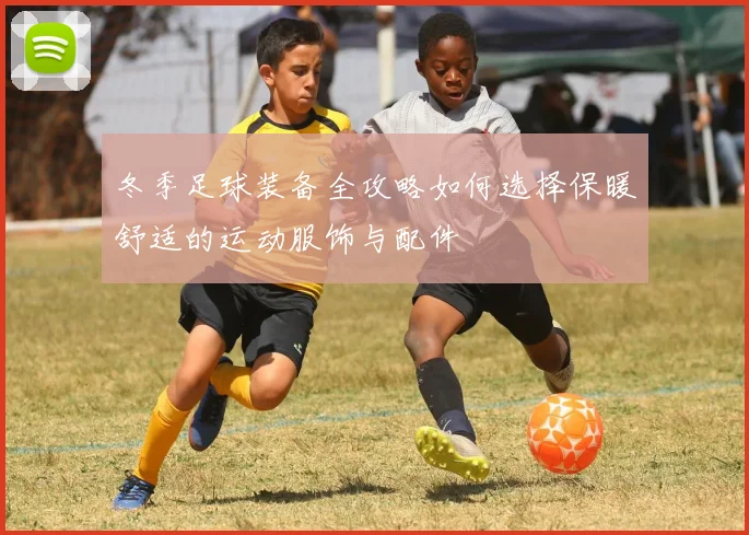 冬季足球装备全攻略如何选择保暖舒适的运动服饰与配件
