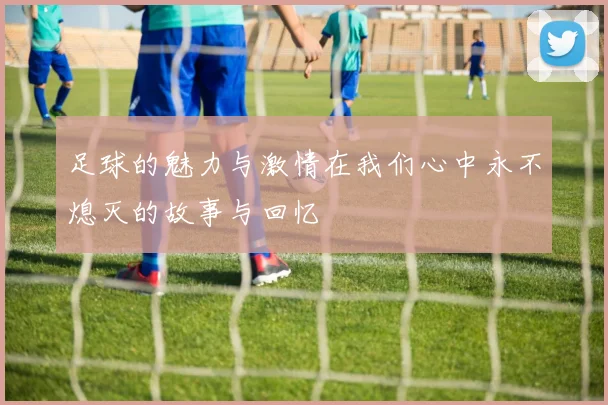 足球的魅力与激情在我们心中永不熄灭的故事与回忆